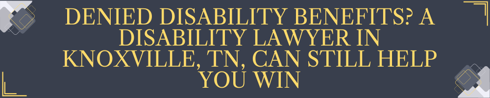Denied Disability Benefits? A Disability Lawyer in Knoxville, TN, Can Still Help You Win