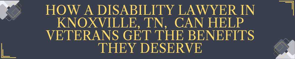 How a Disability Lawyer in Knoxville, TN, Can Help Veterans Get the Benefits They Deserve
