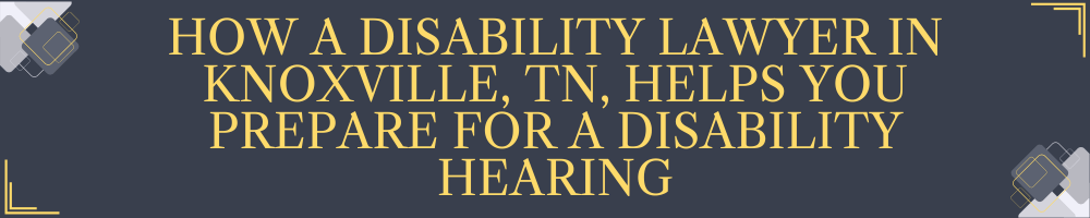 How a Disability Lawyer in Knoxville, TN, Helps You Prepare for a Disability Hearing